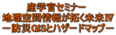 産学官セミナー 地理空間情報が拓く未来Ⅳ -防災GISとハザードマップ-